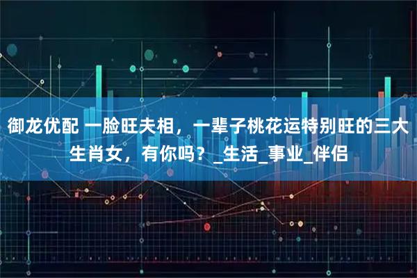 御龙优配 一脸旺夫相，一辈子桃花运特别旺的三大生肖女，有你吗？_生活_事业_伴侣