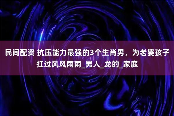 民间配资 抗压能力最强的3个生肖男，为老婆孩子扛过风风雨雨_男人_龙的_家庭