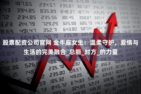 股票配资公司官网 金牛座女生：温柔守护，爱情与生活的完美融合_总能_对方_的力量