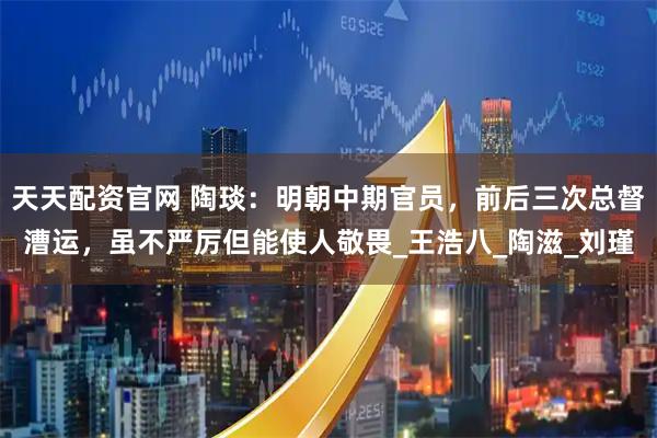 天天配资官网 陶琰:明朝中期官员,前后三次总督漕运,虽不严厉但能使人敬畏_王浩八_陶滋_刘瑾