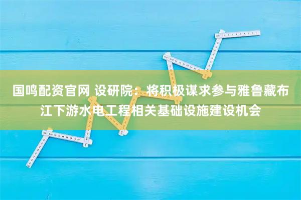 国鸣配资官网 设研院：将积极谋求参与雅鲁藏布江下游水电工程相关基础设施建设机会