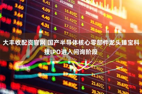 大丰收配资官网 国产半导体核心零部件龙头臻宝科技IPO进入问询阶段