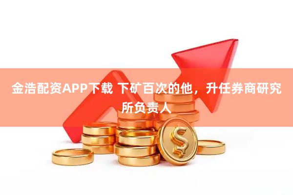 金浩配资APP下载 下矿百次的他，升任券商研究所负责人