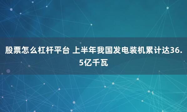 股票怎么杠杆平台 上半年我国发电装机累计达36.5亿千瓦