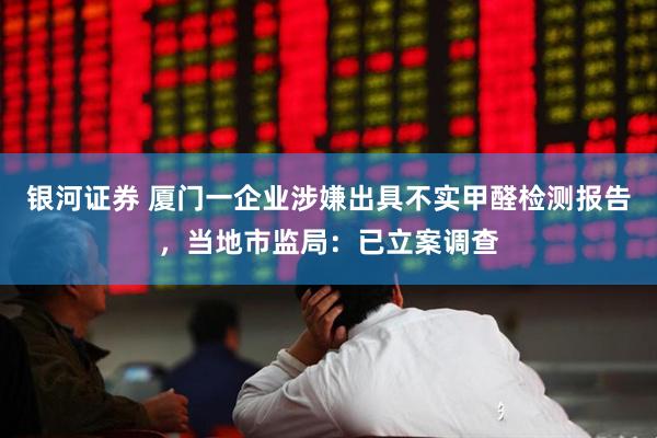 银河证券 厦门一企业涉嫌出具不实甲醛检测报告，当地市监局：已立案调查