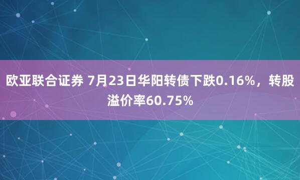 欧亚联合证券 7月23日华阳转债下跌0.16%，转股溢价率60.75%