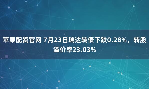 苹果配资官网 7月23日瑞达转债下跌0.28%，转股溢价率23.03%
