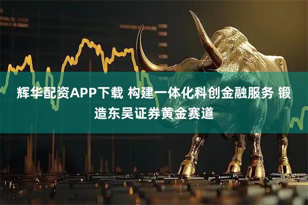 辉华配资APP下载 构建一体化科创金融服务 锻造东吴证券黄金赛道