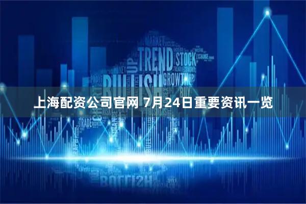 上海配资公司官网 7月24日重要资讯一览
