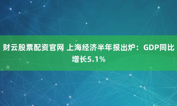 财云股票配资官网 上海经济半年报出炉：GDP同比增长5.1%