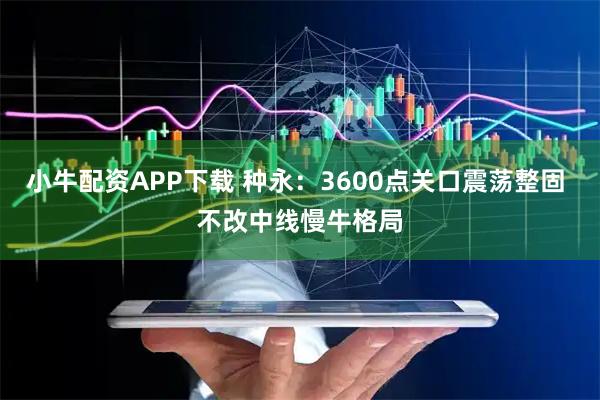 小牛配资APP下载 种永：3600点关口震荡整固 不改中线慢牛格局