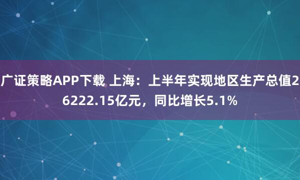 广证策略APP下载 上海：上半年实现地区生产总值26222.15亿元，同比增长5.1%