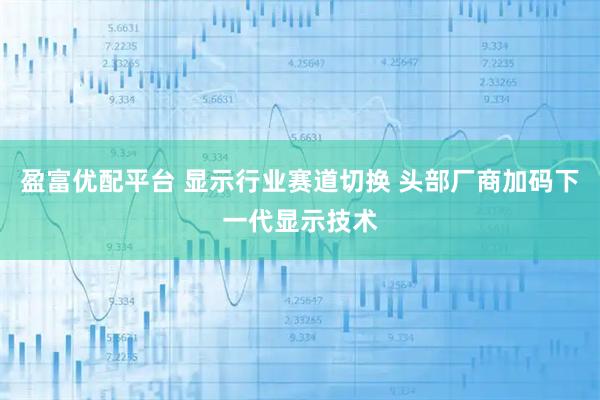 盈富优配平台 显示行业赛道切换 头部厂商加码下一代显示技术