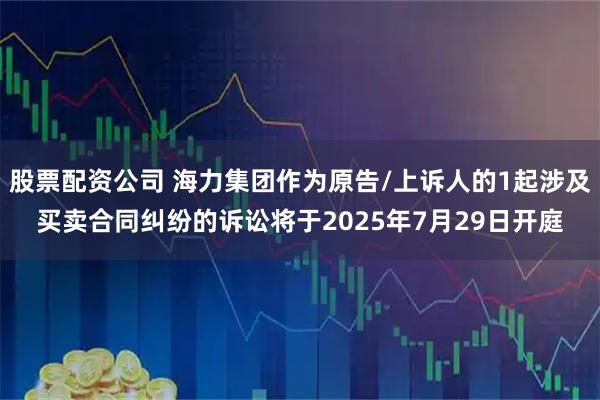 股票配资公司 海力集团作为原告/上诉人的1起涉及买卖合同纠纷的诉讼将于2025年7月29日开庭