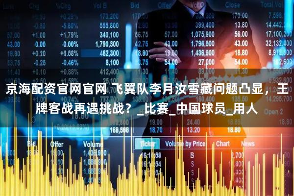 京海配资官网官网 飞翼队李月汝雪藏问题凸显，王牌客战再遇挑战？_比赛_中国球员_用人