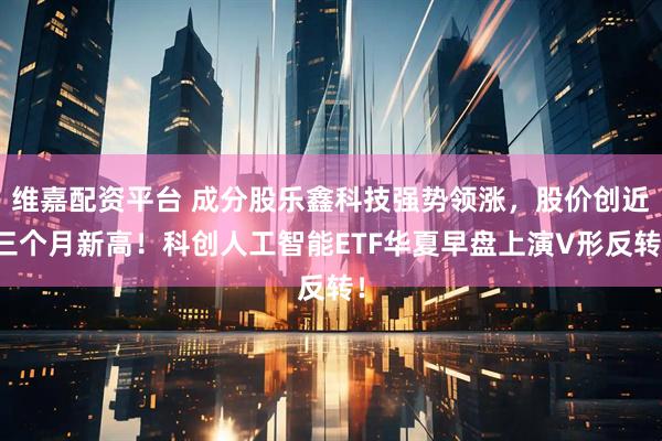 维嘉配资平台 成分股乐鑫科技强势领涨，股价创近三个月新高！科创人工智能ETF华夏早盘上演V形反转！