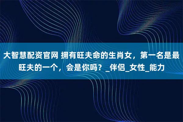 大智慧配资官网 拥有旺夫命的生肖女，第一名是最旺夫的一个，会是你吗？_伴侣_女性_能力