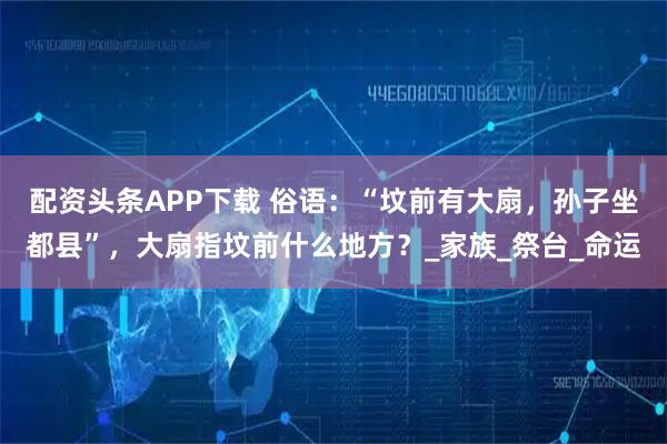 配资头条APP下载 俗语：“坟前有大扇，孙子坐都县”，大扇指坟前什么地方？_家族_祭台_命运