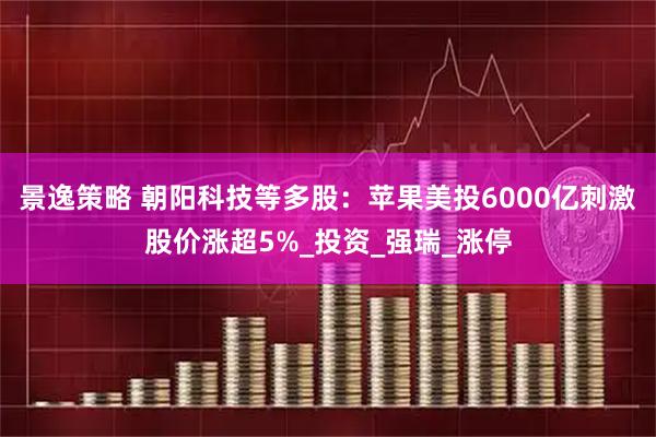 景逸策略 朝阳科技等多股：苹果美投6000亿刺激股价涨超5%_投资_强瑞_涨停
