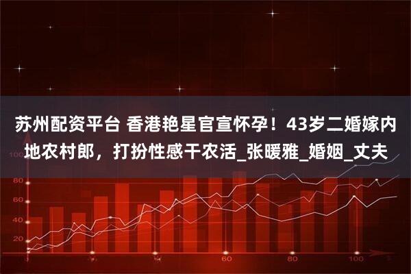 苏州配资平台 香港艳星官宣怀孕！43岁二婚嫁内地农村郎，打扮性感干农活_张暖雅_婚姻_丈夫