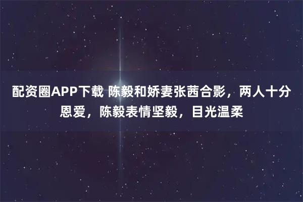 配资圈APP下载 陈毅和娇妻张茜合影，两人十分恩爱，陈毅表情坚毅，目光温柔