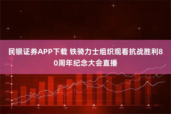 民银证券APP下载 铁骑力士组织观看抗战胜利80周年纪念大会直播