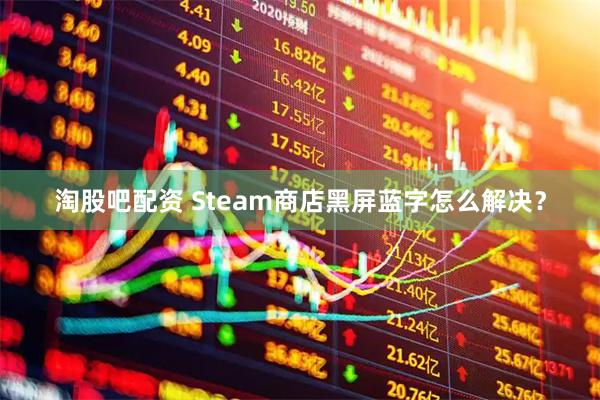 淘股吧配资 Steam商店黑屏蓝字怎么解决？