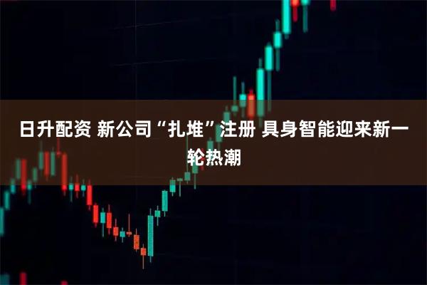 日升配资 新公司“扎堆”注册 具身智能迎来新一轮热潮