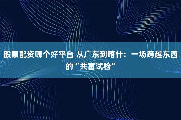 股票配资哪个好平台 从广东到喀什：一场跨越东西的“共富试验”