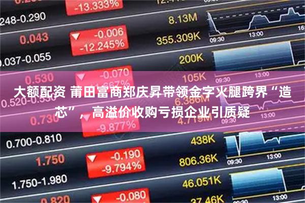 大额配资 莆田富商郑庆昇带领金字火腿跨界“造芯”，高溢价收购亏损企业引质疑