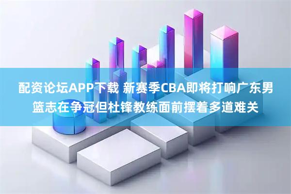 配资论坛APP下载 新赛季CBA即将打响广东男篮志在争冠但杜锋教练面前摆着多道难关