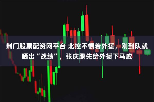 荆门股票配资网平台 北控不惯着外援，刚到队就晒出“战绩”，张庆鹏先给外援下马威