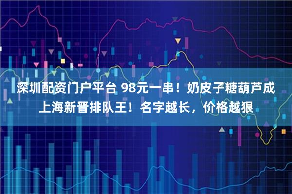 深圳配资门户平台 98元一串！奶皮子糖葫芦成上海新晋排队王！名字越长，价格越狠