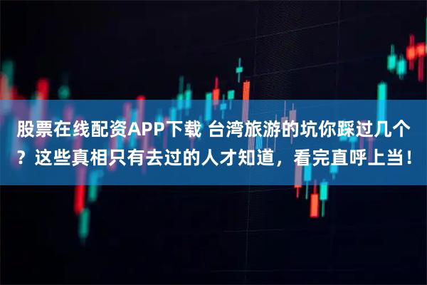 股票在线配资APP下载 台湾旅游的坑你踩过几个？这些真相只有去过的人才知道，看完直呼上当！