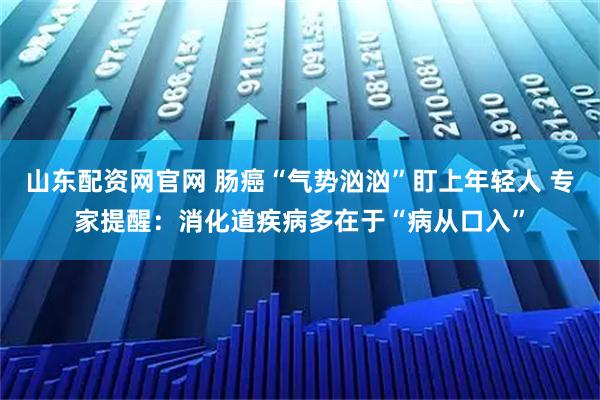 山东配资网官网 肠癌“气势汹汹”盯上年轻人 专家提醒:消化道疾病多在于“病从口入”