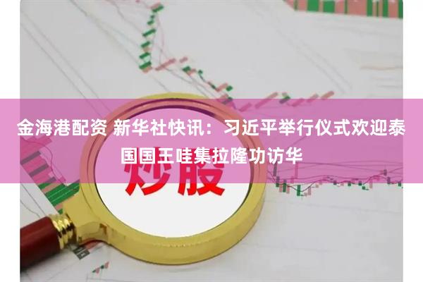 金海港配资 新华社快讯：习近平举行仪式欢迎泰国国王哇集拉隆功访华