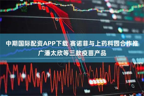 中期国际配资APP下载 赛诺菲与上药科园合作推广潘太欣等三款疫苗产品
