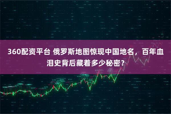 360配资平台 俄罗斯地图惊现中国地名，百年血泪史背后藏着多少秘密？