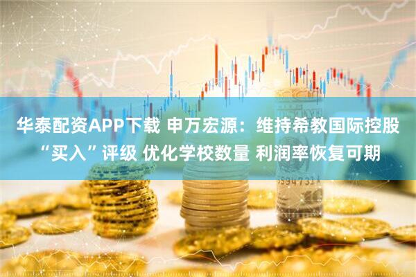 华泰配资APP下载 申万宏源：维持希教国际控股“买入”评级 优化学校数量 利润率恢复可期