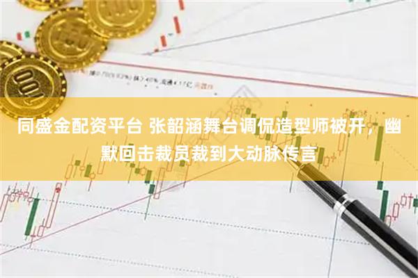 同盛金配资平台 张韶涵舞台调侃造型师被开，幽默回击裁员裁到大动脉传言