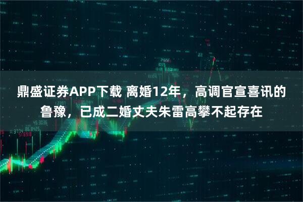 鼎盛证券APP下载 离婚12年，高调官宣喜讯的鲁豫，已成二婚丈夫朱雷高攀不起存在