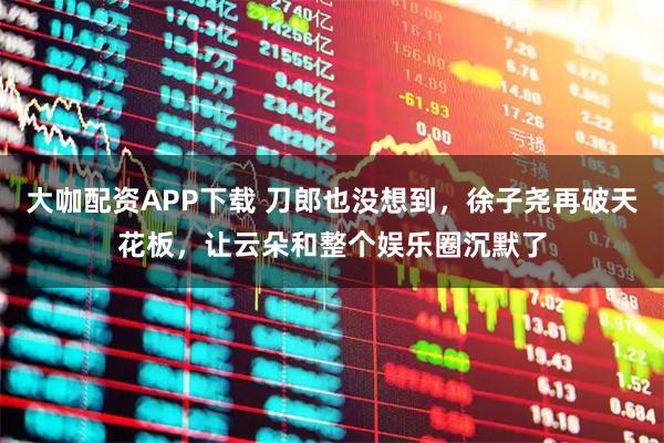 大咖配资APP下载 刀郎也没想到，徐子尧再破天花板，让云朵和整个娱乐圈沉默了