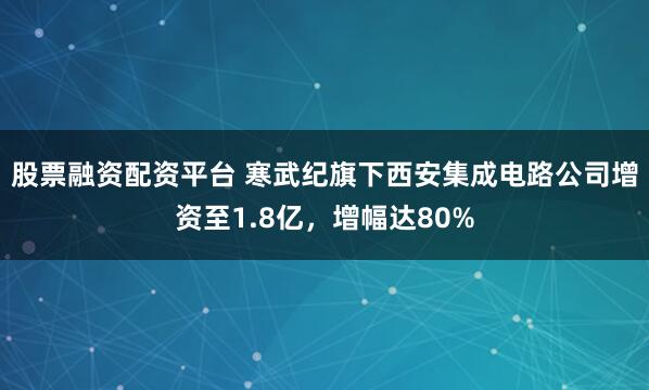 股票融资配资平台 寒武纪旗下西安集成电路公司增资至1.8亿，增幅达80%
