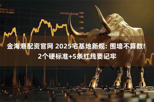 金海港配资官网 2025宅基地新规: 围墙不算数! 2个硬标准+5条红线要记牢