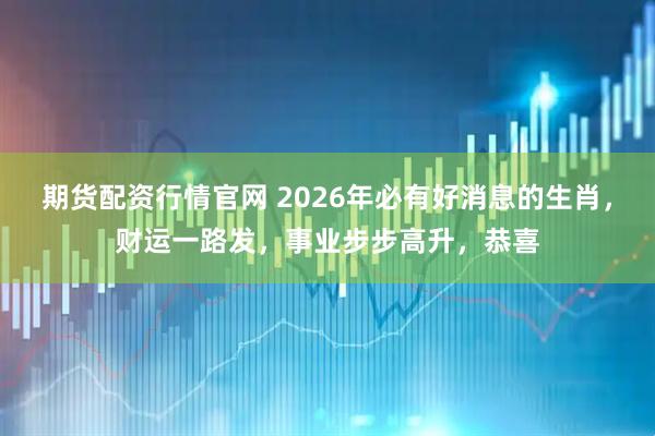 期货配资行情官网 2026年必有好消息的生肖，财运一路发，事业步步高升，恭喜