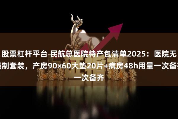 股票杠杆平台 民航总医院待产包清单2025：医院无强制套装，产房90×60大垫20片+病房48h用量一次备齐
