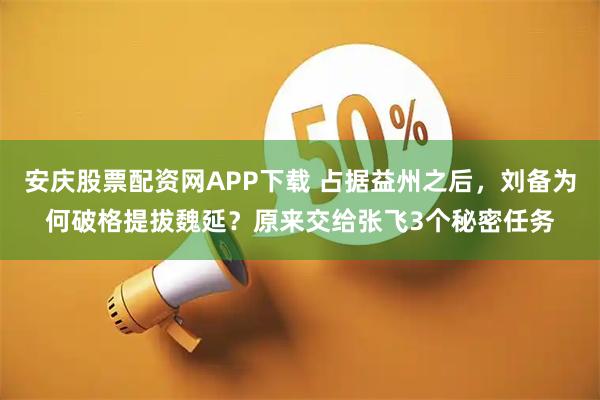 安庆股票配资网APP下载 占据益州之后，刘备为何破格提拔魏延？原来交给张飞3个秘密任务