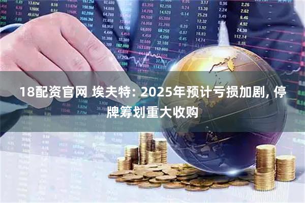 18配资官网 埃夫特: 2025年预计亏损加剧, 停牌筹划重大收购