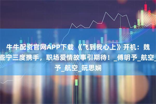 牛牛配资官网APP下载 《飞到我心上》开机：魏哲鸣刘些宁三度携手，职场爱情故事引期待！_傅明予_航空_阮思娴