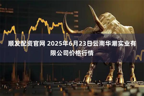 顺发配资官网 2025年6月23日云南华潮实业有限公司价格行情